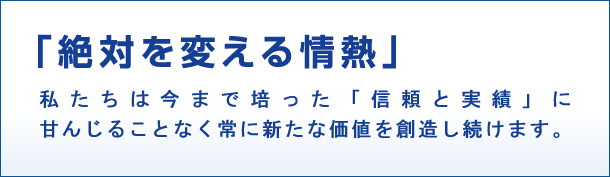 「絶対を変える情熱」私たちは今まで培った「信頼と実績」に甘んじることなく常に新たな価値を創造し続けます。